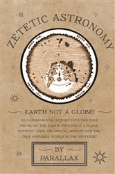 Zetetic Astronomy - Earth Not a Globe! An Experimental Inquiry into the True Figure of the Earth: Proving it a Plane, Without Axial or Orbital Motion; and the Only Material World in the Universe! | Free Book